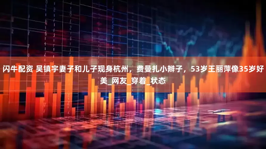 闪牛配资 吴镇宇妻子和儿子现身杭州，费曼扎小辫子，53岁王丽萍像35岁好美_网友_穿着_状态